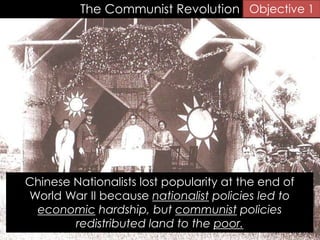 The Communist Revolution
Chinese Nationalists lost popularity at the end of
World War II because nationalist policies led to
economic hardship, but communist policies
redistributed land to the poor.
Objective 1
 
