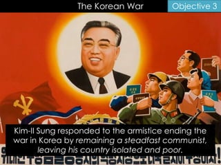 The Korean War Objective 3
Kim-II Sung responded to the armistice ending the
war in Korea by remaining a steadfast communist,
leaving his country isolated and poor.
 