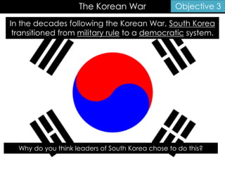 The Korean War Objective 3
In the decades following the Korean War, South Korea
transitioned from military rule to a democratic system.
Why do you think leaders of South Korea chose to do this?
 