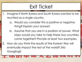 Exit Ticket
1. Imagine if North Korea and South Korea wanted to be
reunited as a single country.
a. Would you consider this a positive or negative
thing? Explain your answer!
b. Assume that you are in a position of power. What
steps would you take to help these two countries
come together? Provide at least two examples.
2. How do you think the results of the Korean War will
eventually impact the rest of the world? (No
Googling!)
 