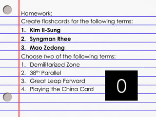 Homework:
Create flashcards for the following terms:
1. Kim II-Sung
2. Syngman Rhee
3. Mao Zedong
Choose two of the following terms:
1. Demilitarized Zone
2. 38th Parallel
3. Great Leap Forward
4. Playing the China Card 3029282726252423222120191817161514131211109876543210
 