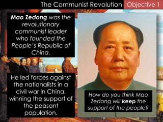 The Communist Revolution
Mao Zedong was the
revolutionary
communist leader
who founded the
People’s Republic of
China.
Objective 1
He led forces against
the nationalists in a
civil war in China,
winning the support of
the peasant
population.
How do you think Mao
Zedong will keep the
support of the people?
 