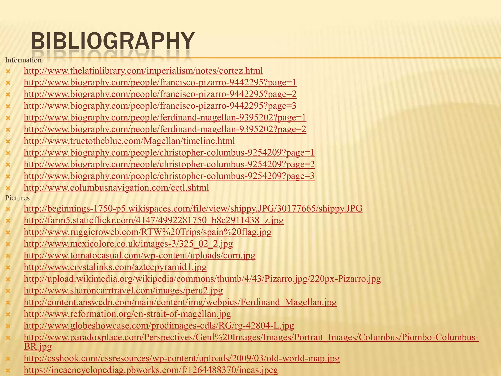BIBLIOGRAPHY
Information
     http://www.thelatinlibrary.com/imperialism/notes/cortez.html
     http://www.biography.com/people/francisco-pizarro-9442295?page=1
     http://www.biography.com/people/francisco-pizarro-9442295?page=2
     http://www.biography.com/people/francisco-pizarro-9442295?page=3
     http://www.biography.com/people/ferdinand-magellan-9395202?page=1
     http://www.biography.com/people/ferdinand-magellan-9395202?page=2
     http://www.truetotheblue.com/Magellan/timeline.html
     http://www.biography.com/people/christopher-columbus-9254209?page=1
     http://www.biography.com/people/christopher-columbus-9254209?page=2
     http://www.biography.com/people/christopher-columbus-9254209?page=3
     http://www.columbusnavigation.com/cctl.shtml
Pictures
     http://beginnings-1750-p5.wikispaces.com/file/view/shippy.JPG/30177665/shippy.JPG
     http://farm5.staticflickr.com/4147/4992281750_b8c2911438_z.jpg
     http://www.ruggieroweb.com/RTW%20Trips/spain%20flag.jpg
     http://www.mexicolore.co.uk/images-3/325_02_2.jpg
     http://www.tomatocasual.com/wp-content/uploads/corn.jpg
     http://www.crystalinks.com/aztecpyramid1.jpg
     http://upload.wikimedia.org/wikipedia/commons/thumb/4/43/Pizarro.jpg/220px-Pizarro.jpg
     http://www.sharoncarrtravel.com/images/peru2.jpg
     http://content.answcdn.com/main/content/img/webpics/Ferdinand_Magellan.jpg
     http://www.reformation.org/en-strait-of-magellan.jpg
     http://www.globeshowcase.com/prodimages-cdls/RG/rg-42804-L.jpg
     http://www.paradoxplace.com/Perspectives/Genl%20Images/Images/Portrait_Images/Columbus/Piombo-Columbus-
      BR.jpg
     http://csshook.com/cssresources/wp-content/uploads/2009/03/old-world-map.jpg
     https://incaencyclopediag.pbworks.com/f/1264488370/incas.jpeg
 