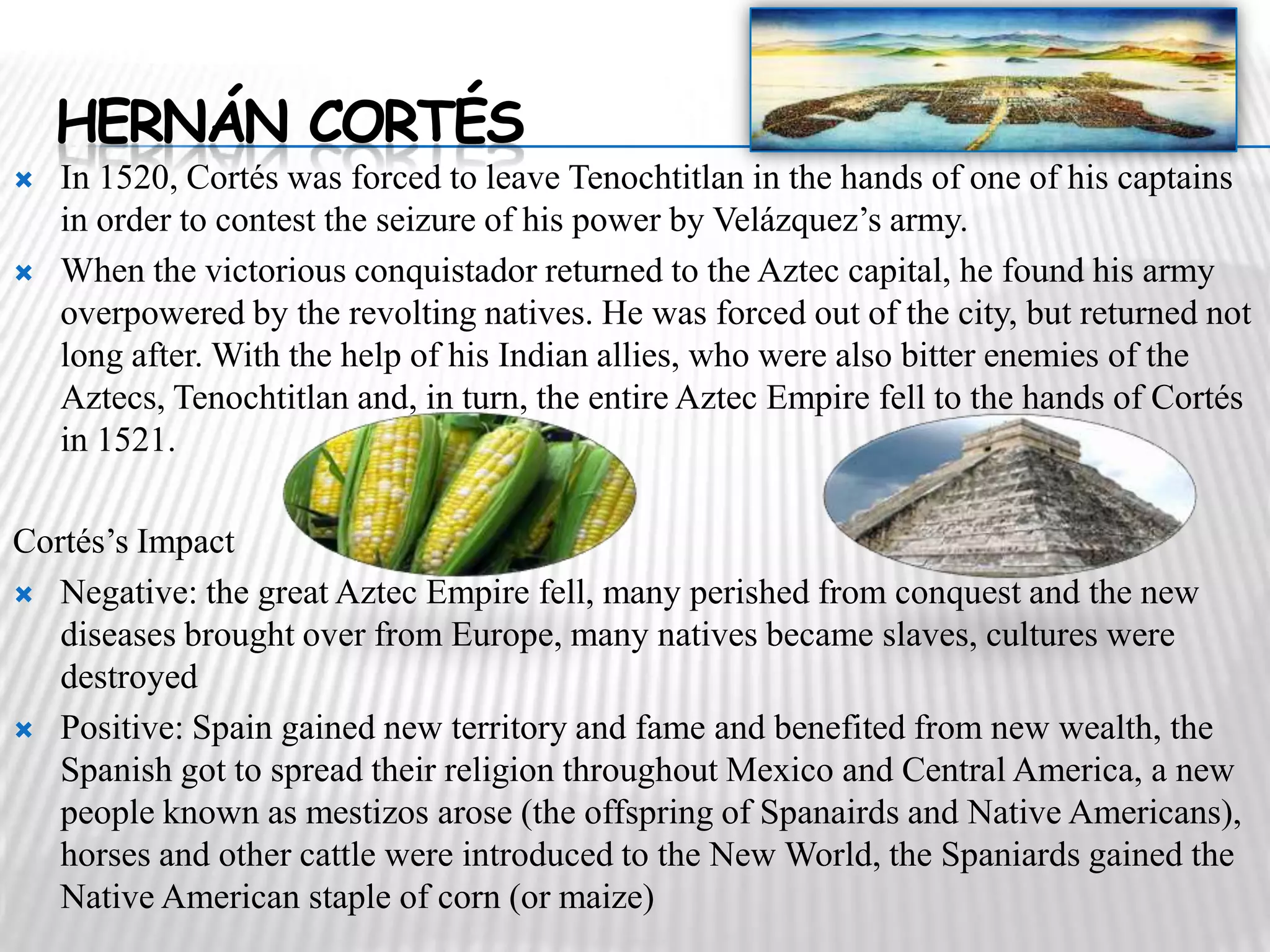 HERNÁN CORTÉS
   In 1520, Cortés was forced to leave Tenochtitlan in the hands of one of his captains
    in order to contest the seizure of his power by Velázquez’s army.
   When the victorious conquistador returned to the Aztec capital, he found his army
    overpowered by the revolting natives. He was forced out of the city, but returned not
    long after. With the help of his Indian allies, who were also bitter enemies of the
    Aztecs, Tenochtitlan and, in turn, the entire Aztec Empire fell to the hands of Cortés
    in 1521.

Cortés’s Impact
 Negative: the great Aztec Empire fell, many perished from conquest and the new
   diseases brought over from Europe, many natives became slaves, cultures were
   destroyed
 Positive: Spain gained new territory and fame and benefited from new wealth, the
   Spanish got to spread their religion throughout Mexico and Central America, a new
   people known as mestizos arose (the offspring of Spanairds and Native Americans),
   horses and other cattle were introduced to the New World, the Spaniards gained the
   Native American staple of corn (or maize)
 