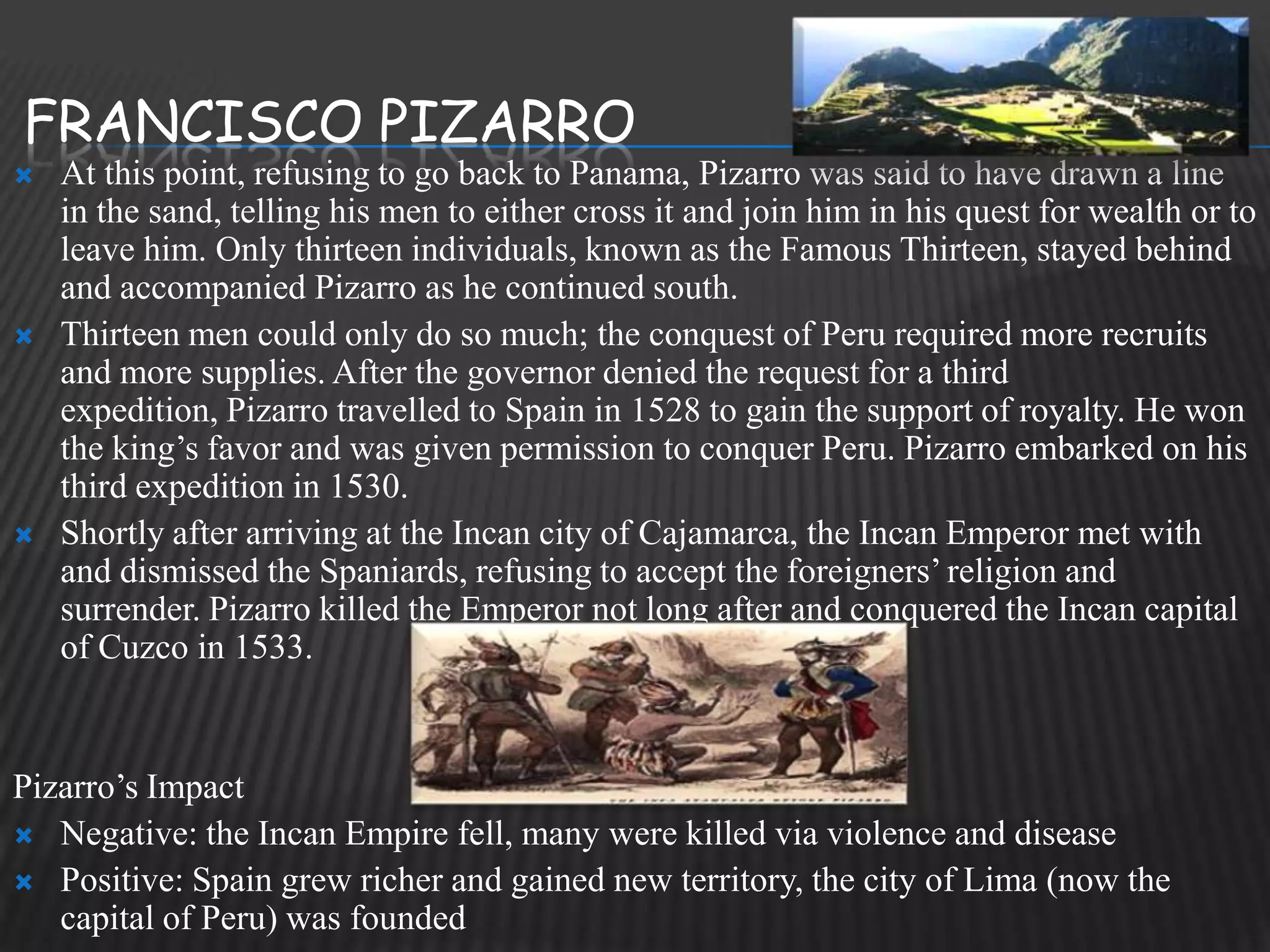 FRANCISCO PIZARRO
   At this point, refusing to go back to Panama, Pizarro was said to have drawn a line
    in the sand, telling his men to either cross it and join him in his quest for wealth or to
    leave him. Only thirteen individuals, known as the Famous Thirteen, stayed behind
    and accompanied Pizarro as he continued south.
   Thirteen men could only do so much; the conquest of Peru required more recruits
    and more supplies. After the governor denied the request for a third
    expedition, Pizarro travelled to Spain in 1528 to gain the support of royalty. He won
    the king’s favor and was given permission to conquer Peru. Pizarro embarked on his
    third expedition in 1530.
   Shortly after arriving at the Incan city of Cajamarca, the Incan Emperor met with
    and dismissed the Spaniards, refusing to accept the foreigners’ religion and
    surrender. Pizarro killed the Emperor not long after and conquered the Incan capital
    of Cuzco in 1533.


Pizarro’s Impact
 Negative: the Incan Empire fell, many were killed via violence and disease
 Positive: Spain grew richer and gained new territory, the city of Lima (now the
   capital of Peru) was founded
 