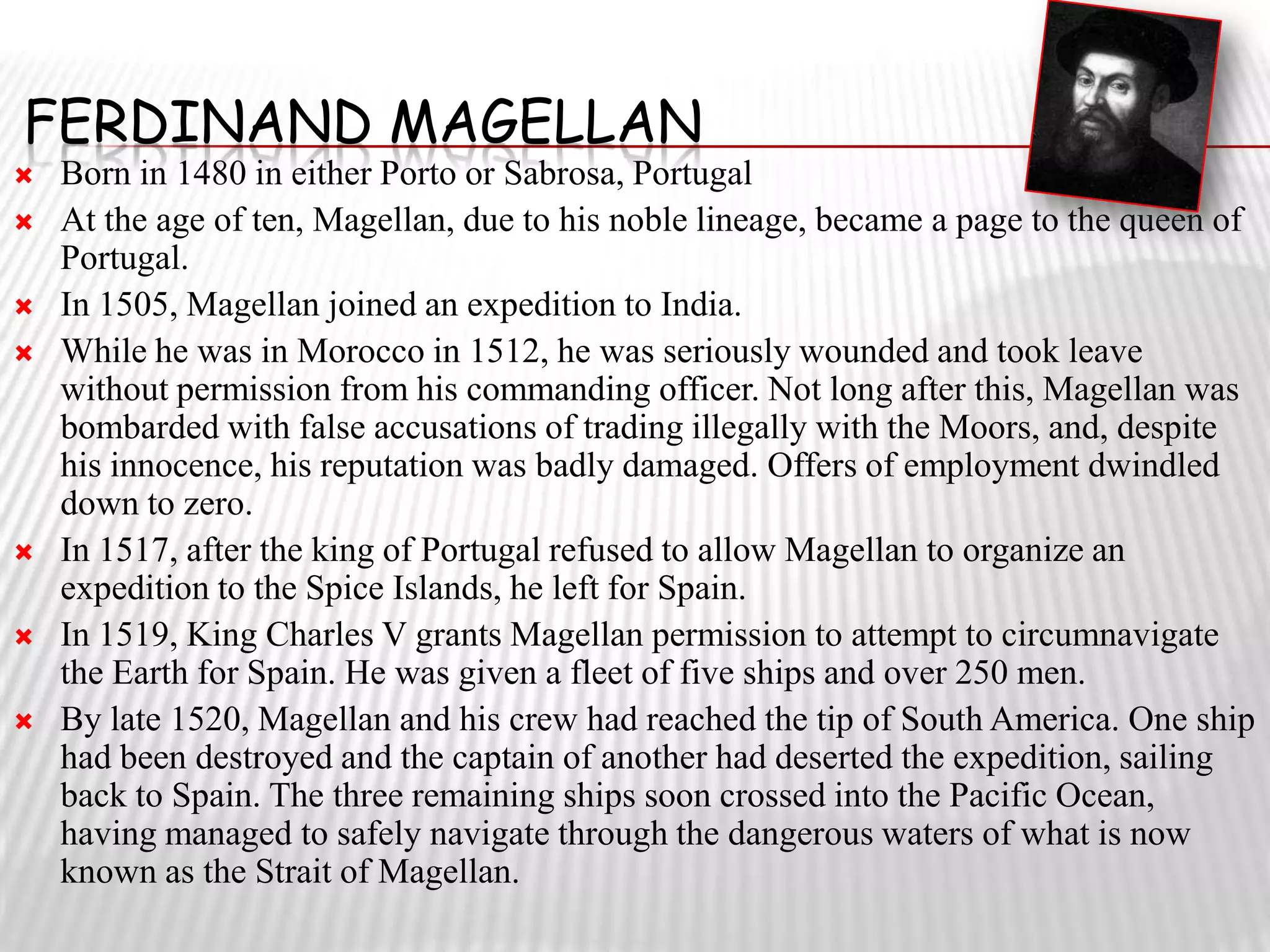 FERDINAND MAGELLAN
   Born in 1480 in either Porto or Sabrosa, Portugal
   At the age of ten, Magellan, due to his noble lineage, became a page to the queen of
    Portugal.
   In 1505, Magellan joined an expedition to India.
   While he was in Morocco in 1512, he was seriously wounded and took leave
    without permission from his commanding officer. Not long after this, Magellan was
    bombarded with false accusations of trading illegally with the Moors, and, despite
    his innocence, his reputation was badly damaged. Offers of employment dwindled
    down to zero.
   In 1517, after the king of Portugal refused to allow Magellan to organize an
    expedition to the Spice Islands, he left for Spain.
   In 1519, King Charles V grants Magellan permission to attempt to circumnavigate
    the Earth for Spain. He was given a fleet of five ships and over 250 men.
   By late 1520, Magellan and his crew had reached the tip of South America. One ship
    had been destroyed and the captain of another had deserted the expedition, sailing
    back to Spain. The three remaining ships soon crossed into the Pacific Ocean,
    having managed to safely navigate through the dangerous waters of what is now
    known as the Strait of Magellan.
 