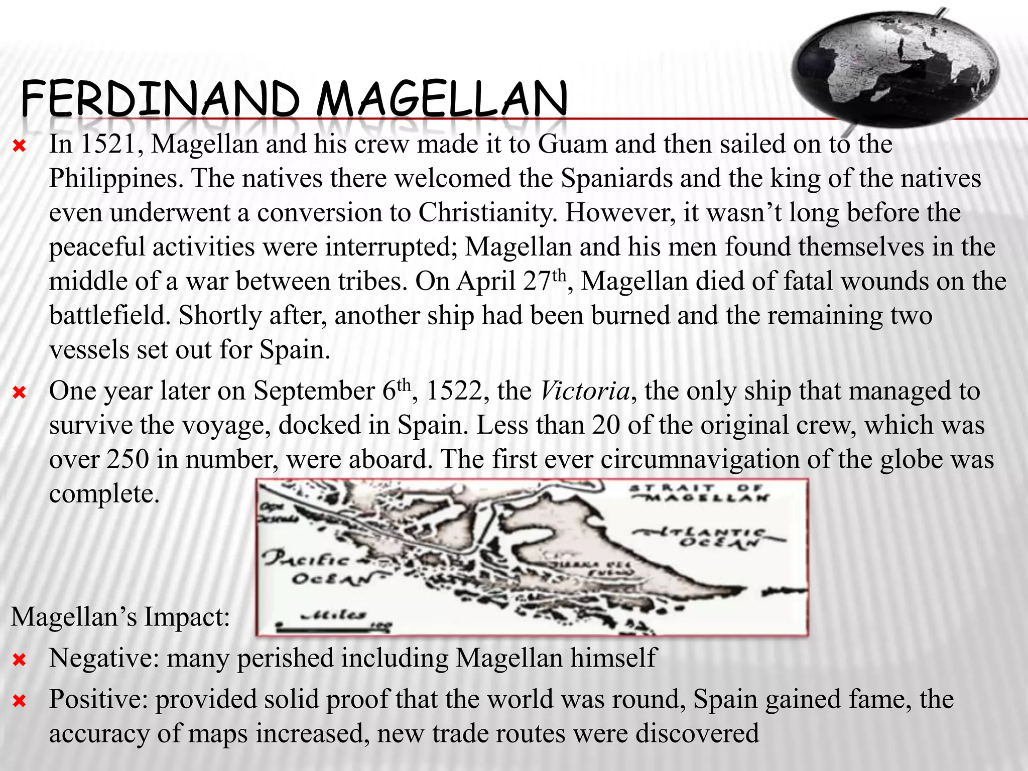 FERDINAND MAGELLAN
   In 1521, Magellan and his crew made it to Guam and then sailed on to the
    Philippines. The natives there welcomed the Spaniards and the king of the natives
    even underwent a conversion to Christianity. However, it wasn’t long before the
    peaceful activities were interrupted; Magellan and his men found themselves in the
    middle of a war between tribes. On April 27th, Magellan died of fatal wounds on the
    battlefield. Shortly after, another ship had been burned and the remaining two
    vessels set out for Spain.
   One year later on September 6th, 1522, the Victoria, the only ship that managed to
    survive the voyage, docked in Spain. Less than 20 of the original crew, which was
    over 250 in number, were aboard. The first ever circumnavigation of the globe was
    complete.



Magellan’s Impact:
 Negative: many perished including Magellan himself

 Positive: provided solid proof that the world was round, Spain gained fame, the
  accuracy of maps increased, new trade routes were discovered
 