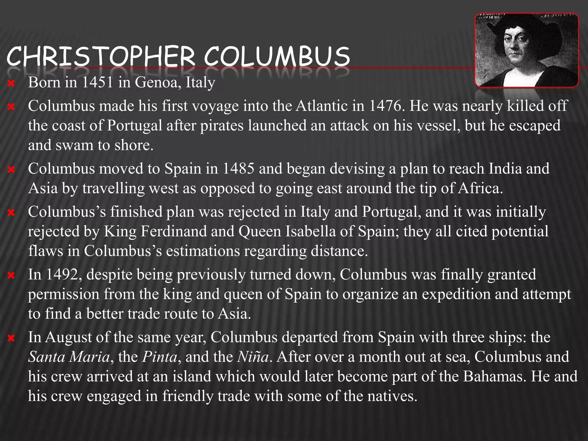 CHRISTOPHER COLUMBUS
   Born in 1451 in Genoa, Italy
   Columbus made his first voyage into the Atlantic in 1476. He was nearly killed off
    the coast of Portugal after pirates launched an attack on his vessel, but he escaped
    and swam to shore.
   Columbus moved to Spain in 1485 and began devising a plan to reach India and
    Asia by travelling west as opposed to going east around the tip of Africa.
   Columbus’s finished plan was rejected in Italy and Portugal, and it was initially
    rejected by King Ferdinand and Queen Isabella of Spain; they all cited potential
    flaws in Columbus’s estimations regarding distance.
   In 1492, despite being previously turned down, Columbus was finally granted
    permission from the king and queen of Spain to organize an expedition and attempt
    to find a better trade route to Asia.
   In August of the same year, Columbus departed from Spain with three ships: the
    Santa Maria, the Pinta, and the Niña. After over a month out at sea, Columbus and
    his crew arrived at an island which would later become part of the Bahamas. He and
    his crew engaged in friendly trade with some of the natives.
 