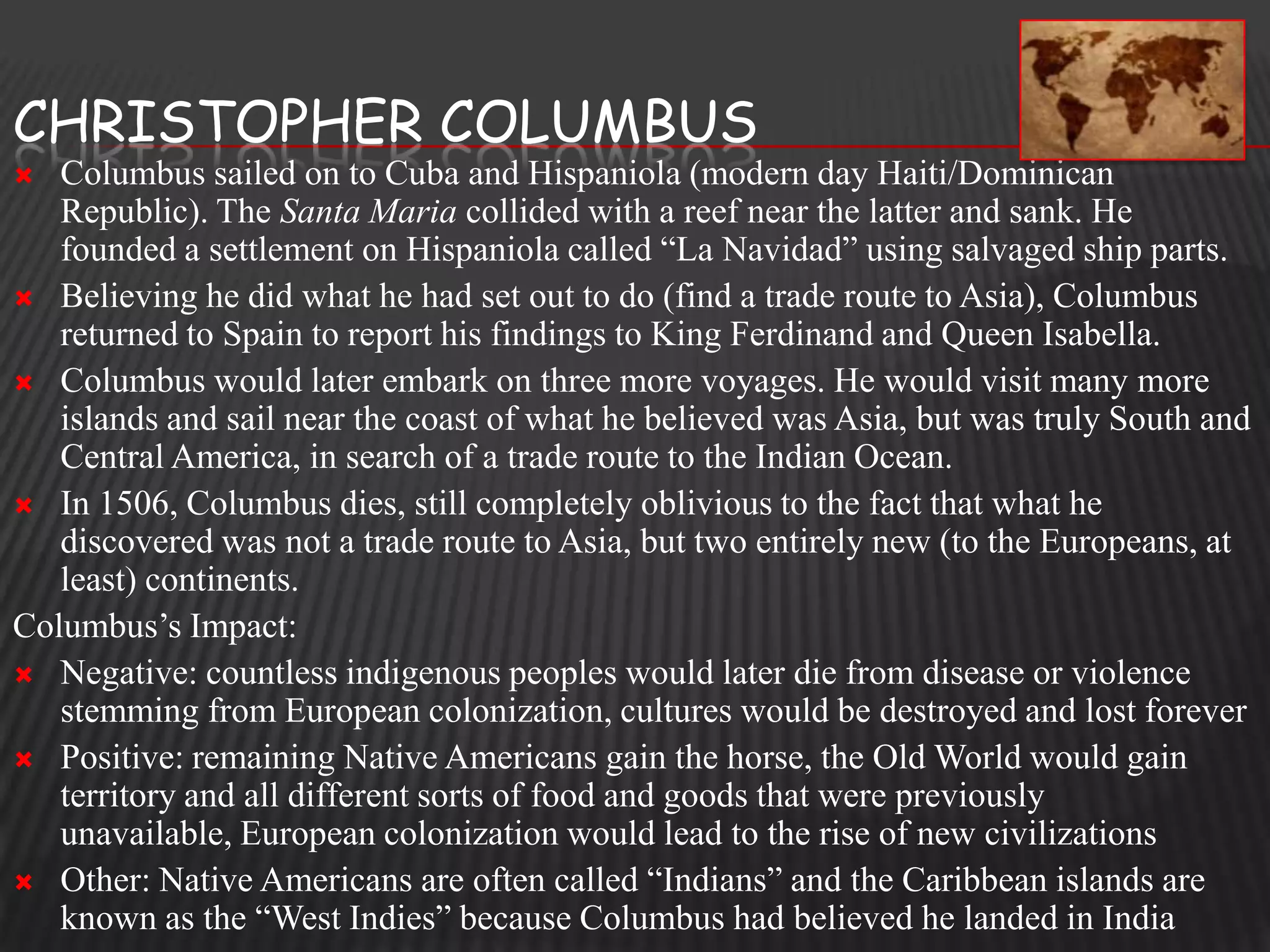 CHRISTOPHER COLUMBUS
  Columbus sailed on to Cuba and Hispaniola (modern day Haiti/Dominican
   Republic). The Santa Maria collided with a reef near the latter and sank. He
   founded a settlement on Hispaniola called “La Navidad” using salvaged ship parts.
 Believing he did what he had set out to do (find a trade route to Asia), Columbus
   returned to Spain to report his findings to King Ferdinand and Queen Isabella.
 Columbus would later embark on three more voyages. He would visit many more
   islands and sail near the coast of what he believed was Asia, but was truly South and
   Central America, in search of a trade route to the Indian Ocean.
 In 1506, Columbus dies, still completely oblivious to the fact that what he
   discovered was not a trade route to Asia, but two entirely new (to the Europeans, at
   least) continents.
Columbus’s Impact:
 Negative: countless indigenous peoples would later die from disease or violence
   stemming from European colonization, cultures would be destroyed and lost forever
 Positive: remaining Native Americans gain the horse, the Old World would gain
   territory and all different sorts of food and goods that were previously
   unavailable, European colonization would lead to the rise of new civilizations
 Other: Native Americans are often called “Indians” and the Caribbean islands are
   known as the “West Indies” because Columbus had believed he landed in India
 