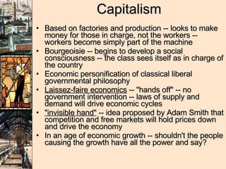 Capitalism Based on factories and production -- looks to make money for those in charge, not the workers -- workers become simply part of the machine Bourgeoisie -- begins to develop a social consciousness -- the class sees itself as in charge of the country Economic personification of classical liberal governmental philosophy Laissez-faire economics  -- "hands off" -- no government intervention -- laws of supply and demand will drive economic cycles "invisible hand"  -- idea proposed by Adam Smith that competition and free markets will hold prices down and drive the economy In an age of economic growth -- shouldn't the people causing the growth have all the power and say? 