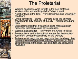 The Proletariat Working conditions were terrible in the new factories.  Workers often worked long shifts 7 days a week  No labor laws at the time -- very dangerous and unsanitary conditions Living conditions -- slums -- workers living like animals -- crowded into dirty sections of the city -- malnourished and pitiful Businessmen felt that it was their job to make as much money for themselves and save expenses Workers didn't matter  -- (story from  the Jungle  in class) Some political and philosophical leaders felt that society itself must accept responsibility for the workers Problem -- although the working class lived in misery, their numbers were constantly expanding, not only from more people moving to the cities, but also from the agricultural revolution 