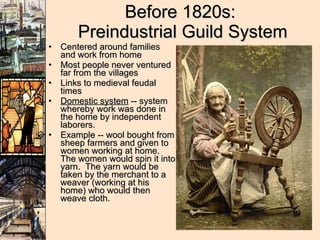 Before 1820s:  Preindustrial Guild System Centered around families and work from home Most people never ventured far from the villages Links to medieval feudal times Domestic system  -- system whereby work was done in the home by independent laborers.  Example -- wool bought from sheep farmers and given to women working at home.  The women would spin it into yarn.  The yarn would be taken by the merchant to a weaver (working at his home) who would then weave cloth. 