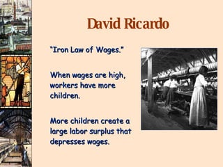 David Ricardo “ Iron Law of Wages.” When wages are high, workers have more children. More children create a large labor surplus that depresses wages. 