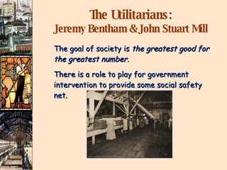 The Utilitarians: Jeremy Bentham & John Stuart Mill The goal of society is  the greatest good for the greatest number. There is a role to play for government  intervention to provide some social safety net. 