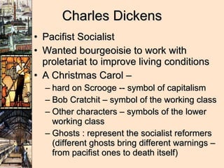 Charles Dickens Pacifist Socialist Wanted bourgeoisie to work with proletariat to improve living conditions A Christmas Carol –  hard on Scrooge -- symbol of capitalism Bob Cratchit – symbol of the working class Other characters – symbols of the lower working class Ghosts : represent the socialist reformers (different ghosts bring different warnings – from pacifist ones to death itself) 