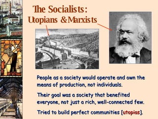 The Socialists:   Utopians & Marxists People as a society would operate and own the means of production, not individuals. Their goal was a society that benefited  everyone, not just a rich, well-connected few. Tried to build perfect communities [ utopias ]. 