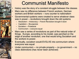 Communist Manifesto history was the story of a constant struggle between the classes Marx saw no difference between French workers, German workers and British workers -- runs counter to nationalism Governmental systems were created to serve whatever class was in power – revolutions brought down the old systems Absolutism -- Aristocracy -- French Revolution brought it down Capitalism -- Bourgeoisie Socialism -- Proletariat Communism -- everyone equal Marx saw a series of revolutions as part of the natural order of things.  Europe, according to his model, was perched on the edge of another revolution, one that would bring Socialism and the workers to power. Eventually, socialism would EVOLVE into communism where everyone was equal Under communism -- no private property -- no government -- no class distinctions (has never been achieved) 