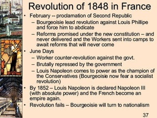 Revolution of 1848 in France February -- proclamation of Second Republic Bourgeoisie lead revolution against Louis Phillipe and force him to abdicate Reforms promised under the new constitution – and never delivered and the Workers sent into camps to await reforms that will never come June Days Worker counter-revolution against the govt. Brutally repressed by the government Louis Napoleon comes to power as the champion of the Conservatives (Bourgeoisie now fear a socialist revolution)  By 1852 – Louis Napoleon is declared Napoleon III (with absolute power) and the French become an empire again.  Revolution fails – Bourgeoisie will turn to nationalism 