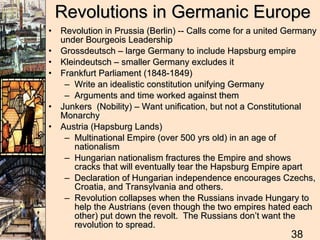 Revolutions in Germanic Europe Revolution in Prussia (Berlin) -- Calls come for a united Germany under Bourgeois Leadership Grossdeutsch – large Germany to include Hapsburg empire Kleindeutsch – smaller Germany excludes it Frankfurt Parliament (1848-1849) Write an idealistic constitution unifying Germany Arguments and time worked against them Junkers  (Nobility) – Want unification, but not a Constitutional Monarchy Austria (Hapsburg Lands) Multinational Empire (over 500 yrs old) in an age of nationalism Hungarian nationalism fractures the Empire and shows cracks that will eventually tear the Hapsburg Empire apart Declaration of Hungarian independence encourages Czechs, Croatia, and Transylvania and others.  Revolution collapses when the Russians invade Hungary to help the Austrians (even though the two empires hated each other) put down the revolt.  The Russians don’t want the revolution to spread. 