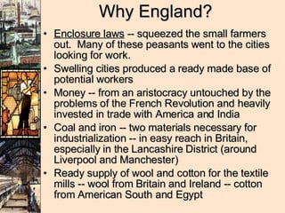 Why England? Enclosure laws  -- squeezed the small farmers out.  Many of these peasants went to the cities looking for work.  Swelling cities produced a ready made base of potential workers Money -- from an aristocracy untouched by the problems of the French Revolution and heavily invested in trade with America and India Coal and iron -- two materials necessary for industrialization -- in easy reach in Britain, especially in the Lancashire District (around Liverpool and Manchester) Ready supply of wool and cotton for the textile mills -- wool from Britain and Ireland -- cotton from American South and Egypt 