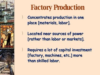 Factory Production Concentrates production in one place [materials, labor]. Located near sources of power  [rather than labor or markets]. Requires a lot of capital investment [factory, machines, etc.] more than skilled labor. 