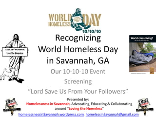 Recognizing
          World Homeless Day
           in Savannah, GA
             Our 10-10-10 Event
                 Screening
     “Lord Save Us From Your Followers”
                          Presented by:


homelessnessinSavannah.wordpress.com homelessinSavannah@gmail.com
 