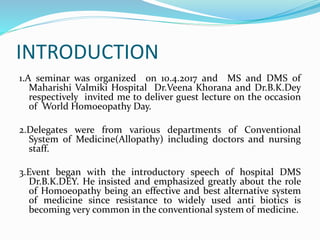 INTRODUCTION
1.A seminar was organized on 10.4.2017 and MS and DMS of
Maharishi Valmiki Hospital Dr.Veena Khorana and Dr.B.K.Dey
respectively invited me to deliver guest lecture on the occasion
of World Homoeopathy Day.
2.Delegates were from various departments of Conventional
System of Medicine(Allopathy) including doctors and nursing
staff.
3.Event began with the introductory speech of hospital DMS
Dr.B.K.DEY. He insisted and emphasized greatly about the role
of Homoeopathy being an effective and best alternative system
of medicine since resistance to widely used anti biotics is
becoming very common in the conventional system of medicine.
 