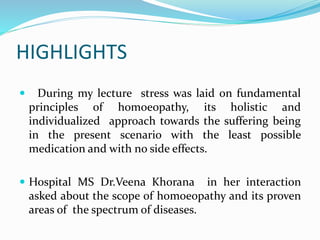 HIGHLIGHTS
 During my lecture stress was laid on fundamental
principles of homoeopathy, its holistic and
individualized approach towards the suffering being
in the present scenario with the least possible
medication and with no side effects.
 Hospital MS Dr.Veena Khorana in her interaction
asked about the scope of homoeopathy and its proven
areas of the spectrum of diseases.
 