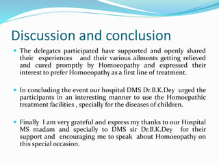 Discussion and conclusion
 The delegates participated have supported and openly shared
their experiences and their various ailments getting relieved
and cured promptly by Homoeopathy and expressed their
interest to prefer Homoeopathy as a first line of treatment.
 In concluding the event our hospital DMS Dr.B.K.Dey urged the
participants in an interesting manner to use the Homoepathic
treatment facilities , specially for the diseases of children.
 Finally I am very grateful and express my thanks to our Hospital
MS madam and specially to DMS sir Dr.B.K.Dey for their
support and encouraging me to speak about Homoeopathy on
this special occasion.
 