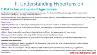 C. Risk factors and causes of hypertension:
Age: As individuals age, the risk of developing hypertension increases. The structural and functional changes in blood vessels and the
cardiovascular system play a role in age-related hypertension.
Family history: A family history of hypertension can significantly increase the risk of developing hypertension in the elderly. Genetic factors may
contribute to the development of high blood pressure.
Lifestyle factors:
a. Sedentary lifestyle: Lack of regular physical activity and sedentary behaviors contribute to the development of hypertension.
b. Unhealthy diet: High sodium intake, low potassium intake, and a diet high in saturated fats and cholesterol can increase the risk of
hypertension.
c. Obesity: Excess body weight, especially central obesity (abdominal fat), is strongly associated with hypertension.
d. Excessive alcohol consumption: Consuming alcohol in excess can raise blood pressure levels.
e. Smoking: Smoking damages blood vessels, increases heart rate, and constricts blood vessels, leading to elevated blood pressure.
Underlying medical conditions:
a. Diabetes: Individuals with diabetes have a higher risk of developing hypertension due to the interaction between insulin resistance,
inflammation, and blood pressure regulation.
b. Chronic kidney disease: Impaired kidney function can lead to fluid and electrolyte imbalances, contributing to hypertension.
c. Sleep apnea: Obstructive sleep apnea is associated with hypertension, as the recurrent episodes of interrupted breathing during sleep can raise
blood pressure. drtoufiq1971@gmail.com
 