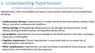 Hypertension, if left uncontrolled, can lead to severe health implications and complications,
including:
• Cardiovascular diseases: Hypertension is a major risk factor for heart attacks, strokes, heart
failure, and other cardiovascular conditions.
• Kidney damage: Prolonged high blood pressure can damage the blood vessels in the
kidneys, leading to kidney disease and potential kidney failure.
• Eye problems: Hypertension can cause damage to the blood vessels in the eyes, resulting in
vision loss or retinopathy.
• Cognitive impairment: Chronic hypertension is associated with an increased risk of
cognitive decline and dementia.
• Other complications: Hypertension can also contribute to peripheral artery disease, sexual
dysfunction, and complications during pregnancy.
 
