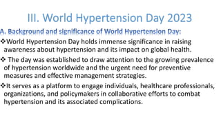 vWorld Hypertension Day holds immense significance in raising
awareness about hypertension and its impact on global health.
v The day was established to draw attention to the growing prevalence
of hypertension worldwide and the urgent need for preventive
measures and effective management strategies.
vIt serves as a platform to engage individuals, healthcare professionals,
organizations, and policymakers in collaborative efforts to combat
hypertension and its associated complications.
 