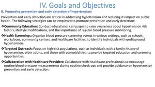 Prevention and early detection are critical in addressing hypertension and reducing its impact on public
health. The following strategies can be employed to promote prevention and early detection:
vCommunity Education: Conduct educational campaigns to raise awareness about hypertension risk
factors, lifestyle modifications, and the importance of regular blood pressure monitoring.
vHealth Screenings: Organize blood pressure screening events in various settings, such as schools,
workplaces, community centers, and healthcare facilities, to identify individuals with undiagnosed
hypertension.
vTargeted Outreach: Focus on high-risk populations, such as individuals with a family history of
hypertension, older adults, and those with comorbidities, to provide targeted education and screening
opportunities.
vCollaboration with Healthcare Providers: Collaborate with healthcare professionals to encourage
routine blood pressure measurements during routine check-ups and provide guidance on hypertension
prevention and early detection.
 
