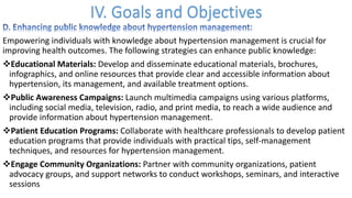 Empowering individuals with knowledge about hypertension management is crucial for
improving health outcomes. The following strategies can enhance public knowledge:
vEducational Materials: Develop and disseminate educational materials, brochures,
infographics, and online resources that provide clear and accessible information about
hypertension, its management, and available treatment options.
vPublic Awareness Campaigns: Launch multimedia campaigns using various platforms,
including social media, television, radio, and print media, to reach a wide audience and
provide information about hypertension management.
vPatient Education Programs: Collaborate with healthcare professionals to develop patient
education programs that provide individuals with practical tips, self-management
techniques, and resources for hypertension management.
vEngage Community Organizations: Partner with community organizations, patient
advocacy groups, and support networks to conduct workshops, seminars, and interactive
sessions
 