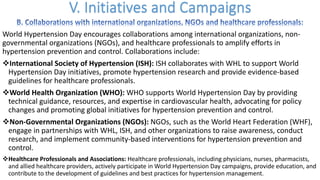 World Hypertension Day encourages collaborations among international organizations, non-
governmental organizations (NGOs), and healthcare professionals to amplify efforts in
hypertension prevention and control. Collaborations include:
vInternational Society of Hypertension (ISH): ISH collaborates with WHL to support World
Hypertension Day initiatives, promote hypertension research and provide evidence-based
guidelines for healthcare professionals.
vWorld Health Organization (WHO): WHO supports World Hypertension Day by providing
technical guidance, resources, and expertise in cardiovascular health, advocating for policy
changes and promoting global initiatives for hypertension prevention and control.
vNon-Governmental Organizations (NGOs): NGOs, such as the World Heart Federation (WHF),
engage in partnerships with WHL, ISH, and other organizations to raise awareness, conduct
research, and implement community-based interventions for hypertension prevention and
control.
vHealthcare Professionals and Associations: Healthcare professionals, including physicians, nurses, pharmacists,
and allied healthcare providers, actively participate in World Hypertension Day campaigns, provide education, and
contribute to the development of guidelines and best practices for hypertension management.
 