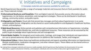 World Hypertension Day provides a range of campaign materials and resources that are freely available for public
use. These materials include:
vInformational Brochures and Pamphlets: Print and digital materials that provide concise information about
hypertension, its risk factors, prevention, and management strategies. These can be distributed in healthcare
settings, community centers, and public events.
vInfographics and Posters: Visual aids that present key messages and facts about hypertension in an easily
understandable format. Infographics can be shared on social media platforms and displayed in healthcare facilities,
schools, and workplaces.
vWeb-Based Resources: Online portals and websites with comprehensive information on hypertension, including
FAQs, guidelines, healthy lifestyle tips, and links to additional resources. These resources can be accessed by the
public to gain knowledge about hypertension and self-management.
vSocial Media Toolkits: Pre-designed social media posts, hashtags, and images that individuals and organizations
can use to spread awareness about hypertension on platforms like Facebook, Twitter, and Instagram.
vEducational Videos: Videos featuring healthcare professionals and experts providing information on hypertension,
lifestyle modifications, medication management, and other relevant topics. These videos can be shared online or
used in educational sessions.
By making these campaign materials and resources readily available, World Hypertension Day facilitates the dissemination of accurate
information, supports educational initiatives, and empowers individuals and communities to take action against hypertension.
 