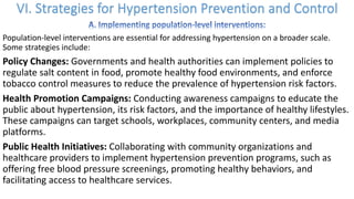 Population-level interventions are essential for addressing hypertension on a broader scale.
Some strategies include:
Policy Changes: Governments and health authorities can implement policies to
regulate salt content in food, promote healthy food environments, and enforce
tobacco control measures to reduce the prevalence of hypertension risk factors.
Health Promotion Campaigns: Conducting awareness campaigns to educate the
public about hypertension, its risk factors, and the importance of healthy lifestyles.
These campaigns can target schools, workplaces, community centers, and media
platforms.
Public Health Initiatives: Collaborating with community organizations and
healthcare providers to implement hypertension prevention programs, such as
offering free blood pressure screenings, promoting healthy behaviors, and
facilitating access to healthcare services.
 