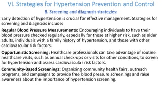 Early detection of hypertension is crucial for effective management. Strategies for
screening and diagnosis include:
Regular Blood Pressure Measurements: Encouraging individuals to have their
blood pressure checked regularly, especially for those at higher risk, such as older
adults, individuals with a family history of hypertension, and those with other
cardiovascular risk factors.
Opportunistic Screening: Healthcare professionals can take advantage of routine
healthcare visits, such as annual check-ups or visits for other conditions, to screen
for hypertension and assess cardiovascular risk factors.
Community-Based Screenings: Organizing community health fairs, outreach
programs, and campaigns to provide free blood pressure screenings and raise
awareness about the importance of hypertension screening.
 