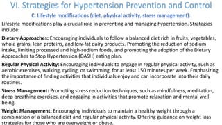 Lifestyle modifications play a crucial role in preventing and managing hypertension. Strategies
include:
Dietary Approaches: Encouraging individuals to follow a balanced diet rich in fruits, vegetables,
whole grains, lean proteins, and low-fat dairy products. Promoting the reduction of sodium
intake, limiting processed and high-sodium foods, and promoting the adoption of the Dietary
Approaches to Stop Hypertension (DASH) eating plan.
Regular Physical Activity: Encouraging individuals to engage in regular physical activity, such as
aerobic exercises, walking, cycling, or swimming, for at least 150 minutes per week. Emphasizing
the importance of finding activities that individuals enjoy and can incorporate into their daily
routines.
Stress Management: Promoting stress reduction techniques, such as mindfulness, meditation,
deep breathing exercises, and engaging in activities that promote relaxation and mental well-
being.
Weight Management: Encouraging individuals to maintain a healthy weight through a
combination of a balanced diet and regular physical activity. Offering guidance on weight loss
strategies for those who are overweight or obese.
 