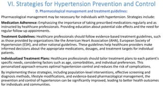 Pharmacological management may be necessary for individuals with hypertension. Strategies include:
Medication Adherence: Emphasizing the importance of taking prescribed medications regularly and as
instructed by healthcare professionals. Providing education about potential side effects and the need for
regular follow-up appointments.
Treatment Guidelines: Healthcare professionals should follow evidence-based treatment guidelines, such
as those provided by organizations like the American Heart Association (AHA), European Society of
Hypertension (ESH), and other national guidelines. These guidelines help healthcare providers make
informed decisions about the appropriate medications, dosages, and treatment targets for individual
patients.
Individualized Treatment Plans: Healthcare professionals should tailor treatment plans to each patient's
specific needs, considering factors such as age, comorbidities, and individual preferences. This
personalized approach ensures optimal hypertension control and reduces the risk of complications.
By implementing these strategies, including population-level interventions, effective screening and
diagnosis methods, lifestyle modifications, and evidence-based pharmacological management, the
prevention and control of hypertension can be significantly improved, leading to better health outcomes
for individuals and communities.
 