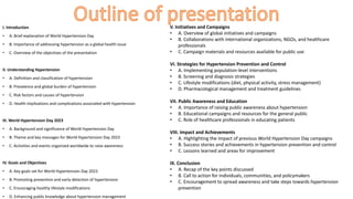 I. Introduction
• A. Brief explanation of World Hypertension Day
• B. Importance of addressing hypertension as a global health issue
• C. Overview of the objectives of the presentation
II. Understanding Hypertension
• A. Definition and classification of hypertension
• B. Prevalence and global burden of hypertension
• C. Risk factors and causes of hypertension
• D. Health implications and complications associated with hypertension
III. World Hypertension Day 2023
• A. Background and significance of World Hypertension Day
• B. Theme and key messages for World Hypertension Day 2023
• C. Activities and events organized worldwide to raise awareness
IV. Goals and Objectives
• A. Key goals set for World Hypertension Day 2023
• B. Promoting prevention and early detection of hypertension
• C. Encouraging healthy lifestyle modifications
• D. Enhancing public knowledge about hypertension management
V. Initiatives and Campaigns
• A. Overview of global initiatives and campaigns
• B. Collaborations with international organizations, NGOs, and healthcare
professionals
• C. Campaign materials and resources available for public use
VI. Strategies for Hypertension Prevention and Control
• A. Implementing population-level interventions
• B. Screening and diagnosis strategies
• C. Lifestyle modifications (diet, physical activity, stress management)
• D. Pharmacological management and treatment guidelines
VII. Public Awareness and Education
• A. Importance of raising public awareness about hypertension
• B. Educational campaigns and resources for the general public
• C. Role of healthcare professionals in educating patients
VIII. Impact and Achievements
• A. Highlighting the impact of previous World Hypertension Day campaigns
• B. Success stories and achievements in hypertension prevention and control
• C. Lessons learned and areas for improvement
IX. Conclusion
• A. Recap of the key points discussed
• B. Call to action for individuals, communities, and policymakers
• C. Encouragement to spread awareness and take steps towards hypertension
prevention
 