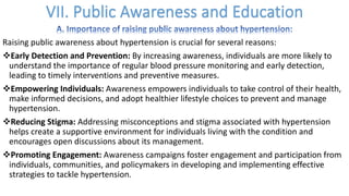 Raising public awareness about hypertension is crucial for several reasons:
vEarly Detection and Prevention: By increasing awareness, individuals are more likely to
understand the importance of regular blood pressure monitoring and early detection,
leading to timely interventions and preventive measures.
vEmpowering Individuals: Awareness empowers individuals to take control of their health,
make informed decisions, and adopt healthier lifestyle choices to prevent and manage
hypertension.
vReducing Stigma: Addressing misconceptions and stigma associated with hypertension
helps create a supportive environment for individuals living with the condition and
encourages open discussions about its management.
vPromoting Engagement: Awareness campaigns foster engagement and participation from
individuals, communities, and policymakers in developing and implementing effective
strategies to tackle hypertension.
 