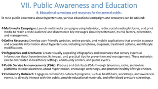 To raise public awareness about hypertension, various educational campaigns and resources can be utilized:
vMultimedia Campaigns: Launch multimedia campaigns using television, radio, social media platforms, and print
media to reach a wide audience and disseminate key messages about hypertension, its risk factors, prevention,
and management.
vOnline Resources: Develop user-friendly websites, online portals, and mobile applications that provide accurate
and accessible information about hypertension, including symptoms, diagnosis, treatment options, and lifestyle
modifications.
vInfographics and Brochures: Create visually appealing infographics and brochures that convey essential
information about hypertension, its impact, and practical tips for prevention and management. These materials
can be distributed in healthcare settings, community centers, and public events.
vPublic Service Announcements (PSAs): Produce and distribute PSAs through television, radio, and online
platforms to raise awareness about hypertension, encourage screenings, and promote healthy lifestyle choices.
vCommunity Outreach: Engage in community outreach programs, such as health fairs, workshops, and awareness
events, to directly interact with the public, provide educational materials, and offer blood pressure screenings.
 