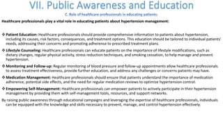 Healthcare professionals play a vital role in educating patients about hypertension management:
vPatient Education: Healthcare professionals should provide comprehensive information to patients about hypertension,
including its causes, risk factors, consequences, and treatment options. This education should be tailored to individual patients'
needs, addressing their concerns and promoting adherence to prescribed treatment plans.
vLifestyle Counseling: Healthcare professionals can educate patients on the importance of lifestyle modifications, such as
dietary changes, regular physical activity, stress reduction techniques, and smoking cessation, to help manage and prevent
hypertension.
vMonitoring and Follow-up: Regular monitoring of blood pressure and follow-up appointments allow healthcare professionals
to assess treatment effectiveness, provide further education, and address any challenges or concerns patients may have.
vMedication Management: Healthcare professionals should ensure that patients understand the importance of medication
adherence, potential side effects, and the need for regular medication reviews to optimize hypertension control.
vEmpowering Self-Management: Healthcare professionals can empower patients to actively participate in their hypertension
management by providing them with self-management tools, resources, and support networks.
By raising public awareness through educational campaigns and leveraging the expertise of healthcare professionals, individuals
can be equipped with the knowledge and skills necessary to prevent, manage, and control hypertension effectively.
 