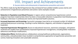 The efforts made during World Hypertension Day and beyond have yielded notable success stories and
achievements in hypertension prevention and control. Some examples include:
Reduction in Population-Level Blood Pressure: In regions where comprehensive hypertension control
programs have been implemented, there has been a measurable reduction in population-level blood pressure,
leading to a decrease in cardiovascular events and improved health outcomes.
Increased Awareness and Screenings: Successful campaigns have led to an increased number of individuals
seeking blood pressure screenings, resulting in earlier detection, diagnosis, and initiation of appropriate
treatment.
Improved Hypertension Management: Access to educational resources, awareness campaigns, and patient-
centered care models have contributed to improved hypertension management, including better medication
adherence and lifestyle modifications.
Collaborative Efforts: Multidisciplinary collaborations among healthcare professionals, organizations,
communities, and policymakers have resulted in comprehensive approaches to hypertension prevention and
control, fostering innovation and sustainable solutions.
 