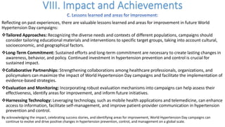 Reflecting on past experiences, there are valuable lessons learned and areas for improvement in future World
Hypertension Day campaigns:
vTailored Approaches: Recognizing the diverse needs and contexts of different populations, campaigns should
consider tailoring educational materials and interventions to specific target groups, taking into account cultural,
socioeconomic, and geographical factors.
vLong-Term Commitment: Sustained efforts and long-term commitment are necessary to create lasting changes in
awareness, behavior, and policy. Continued investment in hypertension prevention and control is crucial for
sustained impact.
vCollaborative Partnerships: Strengthening collaborations among healthcare professionals, organizations, and
policymakers can maximize the impact of World Hypertension Day campaigns and facilitate the implementation of
evidence-based strategies.
vEvaluation and Monitoring: Incorporating robust evaluation mechanisms into campaigns can help assess their
effectiveness, identify areas for improvement, and inform future initiatives.
vHarnessing Technology: Leveraging technology, such as mobile health applications and telemedicine, can enhance
access to information, facilitate self-management, and improve patient-provider communication in hypertension
prevention and control.
By acknowledging the impact, celebrating success stories, and identifying areas for improvement, World Hypertension Day campaigns can
continue to evolve and drive positive changes in hypertension prevention, control, and management on a global scale.
 