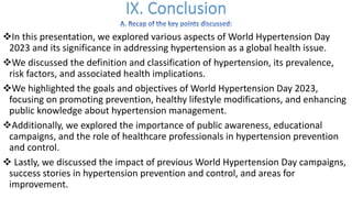 vIn this presentation, we explored various aspects of World Hypertension Day
2023 and its significance in addressing hypertension as a global health issue.
vWe discussed the definition and classification of hypertension, its prevalence,
risk factors, and associated health implications.
vWe highlighted the goals and objectives of World Hypertension Day 2023,
focusing on promoting prevention, healthy lifestyle modifications, and enhancing
public knowledge about hypertension management.
vAdditionally, we explored the importance of public awareness, educational
campaigns, and the role of healthcare professionals in hypertension prevention
and control.
v Lastly, we discussed the impact of previous World Hypertension Day campaigns,
success stories in hypertension prevention and control, and areas for
improvement.
 