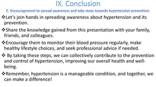 vLet's join hands in spreading awareness about hypertension and its
prevention.
vShare the knowledge gained from this presentation with your family,
friends, and colleagues.
vEncourage them to monitor their blood pressure regularly, make
healthy lifestyle choices, and seek professional advice if needed.
v By taking these steps, we can collectively contribute to the prevention
and control of hypertension, improving our overall health and well-
being.
vRemember, hypertension is a manageable condition, and together, we
can make a difference!
 