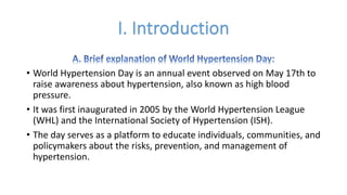 • World Hypertension Day is an annual event observed on May 17th to
raise awareness about hypertension, also known as high blood
pressure.
• It was first inaugurated in 2005 by the World Hypertension League
(WHL) and the International Society of Hypertension (ISH).
• The day serves as a platform to educate individuals, communities, and
policymakers about the risks, prevention, and management of
hypertension.
 