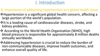 vHypertension is a significant global health concern, affecting a
large portion of the world's population.
vIt is a leading cause of cardiovascular diseases, stroke, and
kidney problems.
v According to the World Health Organization (WHO), high
blood pressure is responsible for approximately 8 million deaths
annually worldwide.
vAddressing hypertension is crucial to reduce the burden of
non-communicable diseases, improve health outcomes, and
enhance overall quality of life.
 